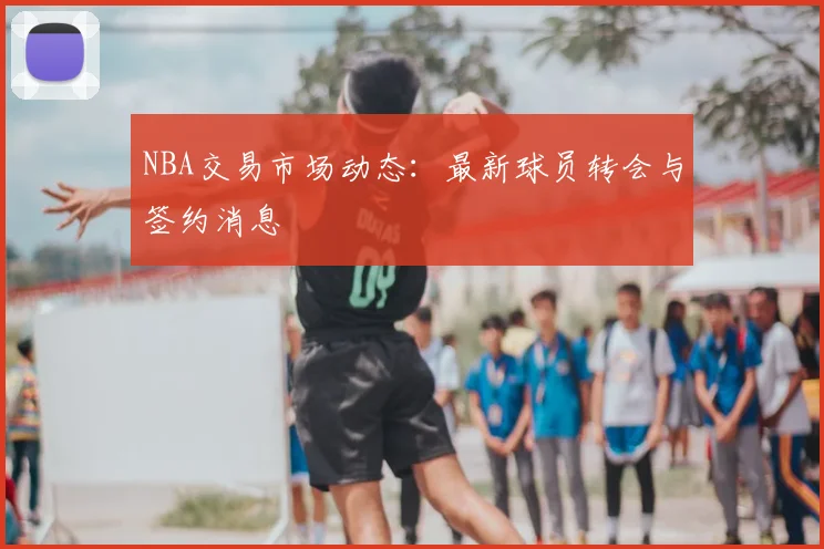 NBA交易市场动态：最新球员转会与签约消息