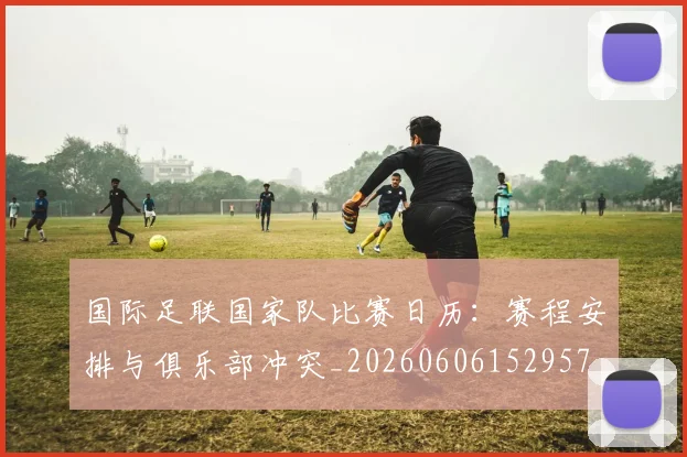 国际足联国家队比赛日历:赛程安排与俱乐部冲突_20260606152957