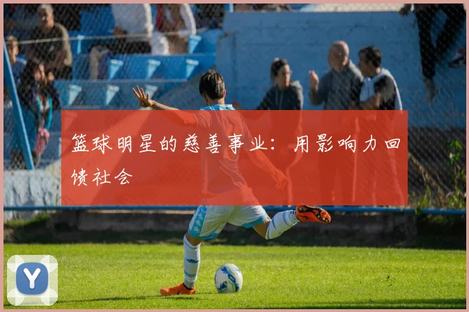 篮球明星的慈善事业：用影响力回馈社会