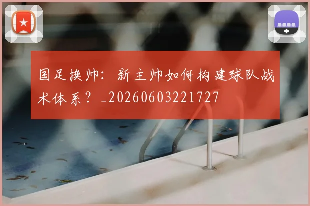 国足换帅:新主帅如何构建球队战术体系?_20260603221727