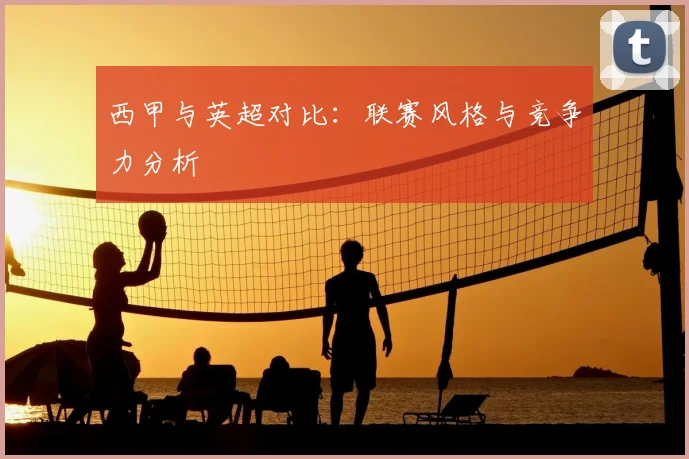 西甲与英超对比：联赛风格与竞争力分析