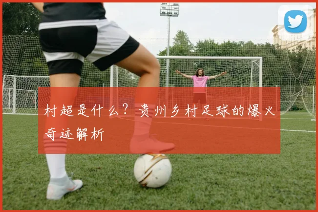 村超是什么？贵州乡村足球的爆火奇迹解析