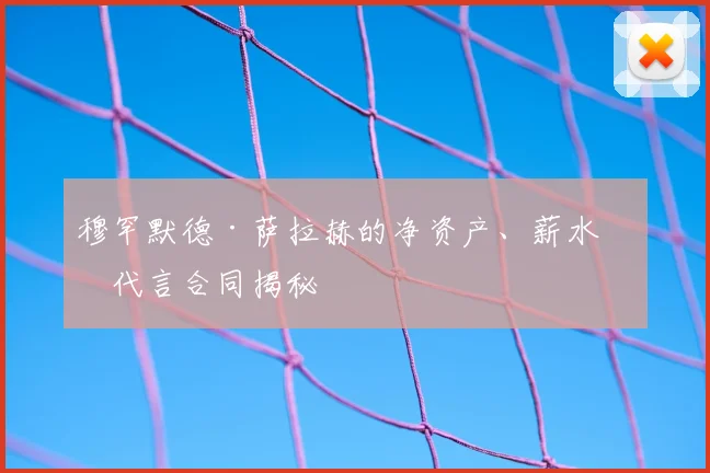 穆罕默德·萨拉赫的净资产、薪水和代言合同揭秘