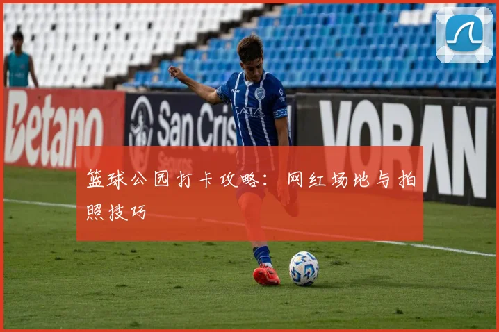 篮球公园打卡攻略：网红场地与拍照技巧