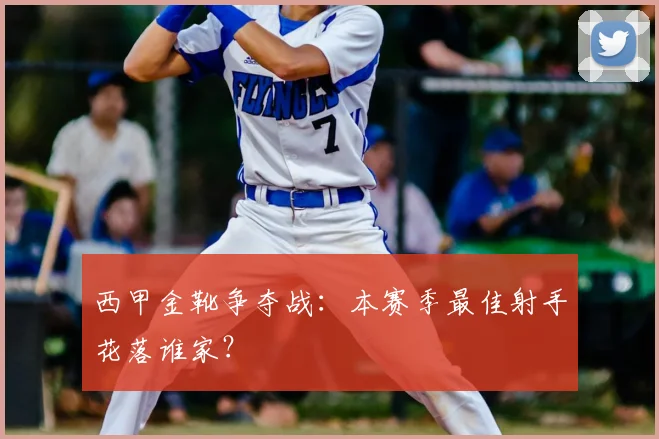 西甲金靴争夺战：本赛季最佳射手花落谁家？