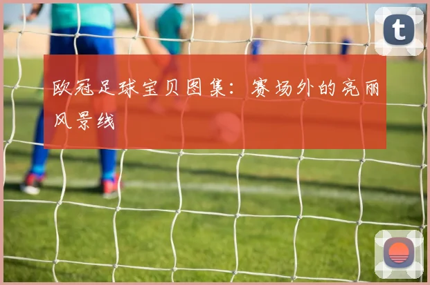 欧冠足球宝贝图集：赛场外的亮丽风景线