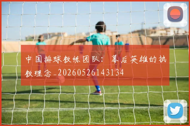 中国排球教练团队：幕后英雄的执教理念_20260526143134
