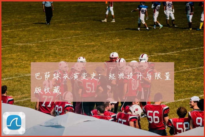 巴萨球衣演变史：经典设计与限量版收藏