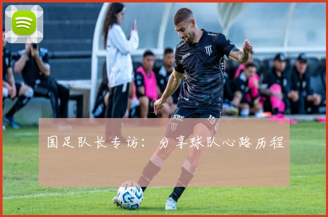 国足队长专访：分享球队心路历程
