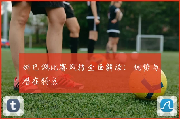 姆巴佩比赛风格全面解读:优势与潜在弱点