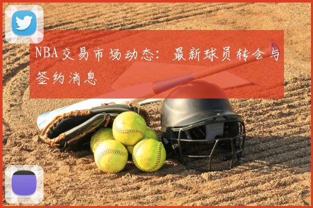 NBA交易市场动态:最新球员转会与签约消息