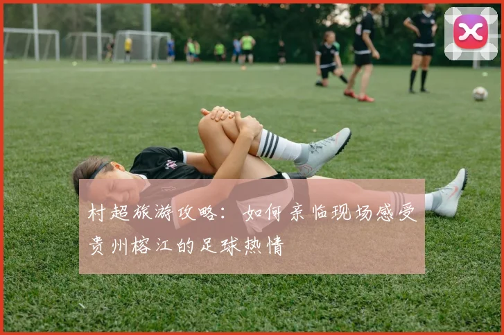 村超旅游攻略:如何亲临现场感受贵州榕江的足球热情