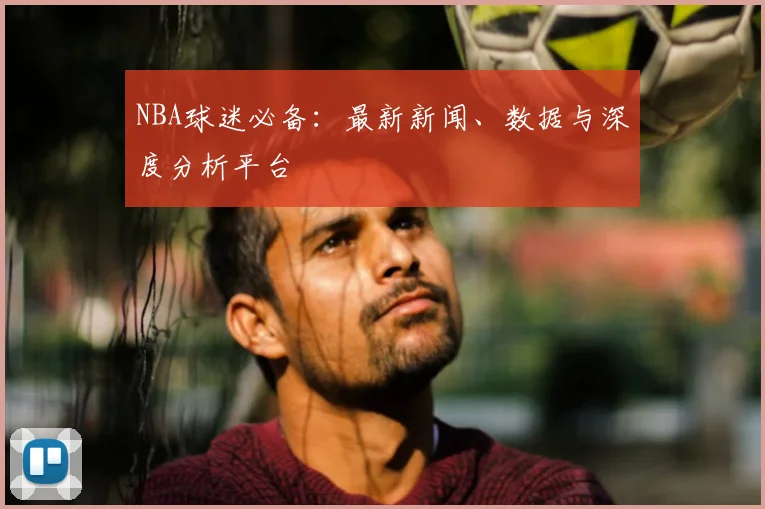 NBA球迷必备：最新新闻、数据与深度分析平台