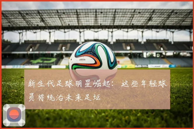 新生代足球明星崛起：这些年轻球员将统治未来足坛