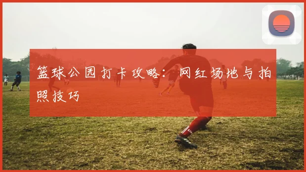 篮球公园打卡攻略：网红场地与拍照技巧