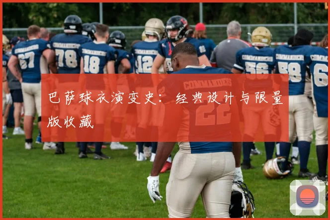 巴萨球衣演变史：经典设计与限量版收藏