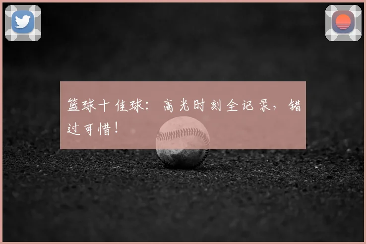 篮球十佳球：高光时刻全记录，错过可惜！