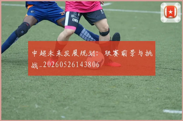 中超未来发展规划：联赛前景与挑战_20260526143806