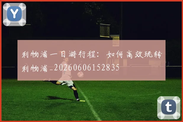 利物浦一日游行程：如何高效玩转利物浦_20260606152835