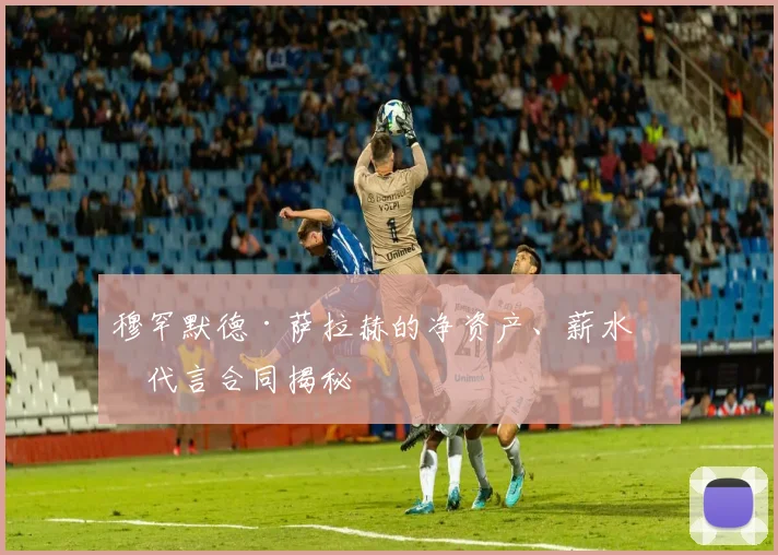 穆罕默德·萨拉赫的净资产、薪水和代言合同揭秘